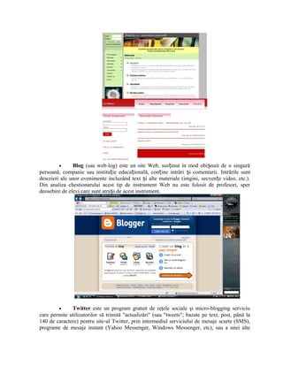 •     Blog (sau web-log) este un site Web, susținut în mod obișnuit de o singură
persoană, companie sau instituție educațională, conține intrări și comentarii. Intrările sunt
descrieri ale unor evenimente incluzând text și alte materiale (imgini, secvențe video, etc.).
Din analiza chestionarului acest tip de instrument Web nu este folosit de profesori, sper
deosebire de elevi care sunt atrași de acest instrument.




         •    Twitter este un program gratuit de reţele sociale şi micro-blogging serviciu
care permite utilizatorilor să trimită "actualizări" (sau "tweets"; bazate pe text, post, până la
140 de caractere) pentru site-ul Twitter, prin intermediul serviciului de mesaje scurte (SMS),
programe de mesaje instant (Yahoo Messenger, Windows Messenger, etc), sau a unei alte
 