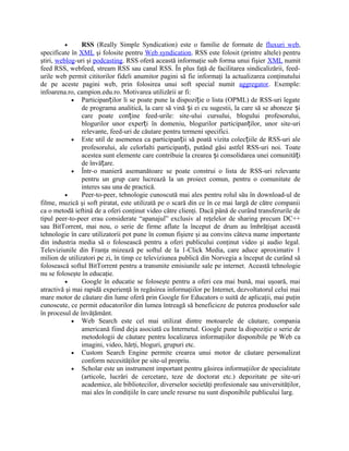 •      RSS (Really Simple Syndication) este o familie de formate de fluxuri web,
specificate în XML şi folosite pentru Web syndication. RSS este folosit (printre altele) pentru
ştiri, weblog-uri şi podcasting. RSS oferă această informaţie sub forma unui fişier XML numit
feed RSS, webfeed, stream RSS sau canal RSS. În plus faţă de facilitarea sindicalizării, feed-
urile web permit cititorilor fideli anumitor pagini să fie informaţi la actualizarea conţinutului
de pe aceste pagini web, prin folosirea unui soft special numit aggregator. Exemple:
infoarena.ro, campion.edu.ro. Motivarea utilizării ar fi:
            • Participanților li se poate pune la dispoziție o lista (OPML) de RSS-uri legate
                de programa analitică, la care să vină și ei cu sugestii, la care să se aboneze și
                care poate conține feed-urile: site-ului cursului, blogului profesorului,
                blogurilor unor experți în domeniu, blogurilor participanților, unor site-uri
                relevante, feed-uri de căutare pentru termeni specifici.
            • Este util de asemenea ca participanții să poată vizita colecțiile de RSS-uri ale
                profesorului, ale celorlalti participanți, putând găsi astfel RSS-uri noi. Toate
                acestea sunt elemente care contribuie la crearea și consolidarea unei comunități
                de învățare.
            • Într-o manieră asemanătoare se poate construi o lista de RSS-uri relevante
                pentru un grup care lucrează la un proiect comun, pentru o comunitate de
                interes sau una de practică.
          •     Peer-to-peer, tehnologie cunoscută mai ales pentru rolul său în download-ul de
filme, muzică şi soft piratat, este utilizată pe o scară din ce în ce mai largă de către companii
ca o metodă ieftină de a oferi conţinut video către clienţi. Dacă până de curând transferurile de
tipul peer-to-peer erau considerate “apanajul” exclusiv al reţelelor de sharing precum DC++
sau BitTorrent, mai nou, o serie de firme aflate la început de drum au îmbrăţişat această
tehnologie în care utilizatorii pot pune în comun fişiere şi au convins câteva nume importante
din industria media să o folosească pentru a oferi publicului conţinut video şi audio legal.
Televiziunile din Franţa mizează pe softul de la 1-Click Media, care aduce aproximativ 1
milion de utilizatori pe zi, în timp ce televiziunea publică din Norvegia a început de curând să
folosească softul BitTorrent pentru a transmite emisiunile sale pe internet. Această tehnologie
nu se foloseşte în educaţie.
          •     Google în educatie se foloseşte pentru a oferi cea mai bună, mai uşoară, mai
atractivă şi mai rapidă experienţă în regăsirea informaţiilor pe Internet, dezvoltatorul celui mai
mare motor de căutare din lume oferă prin Google for Educators o suită de aplicaţii, mai puţin
cunoscute, ce permit educatorilor din lumea întreagă să beneficieze de puterea produselor sale
în procesul de învăţământ.
            • Web Search este cel mai utilizat dintre motoarele de căutare, compania
                americană fiind deja asociată cu Internetul. Google pune la dispoziţie o serie de
                metodologii de căutare pentru localizarea informaţiilor disponibile pe Web ca
                imagini, video, hărţi, bloguri, grupuri etc.
            • Custom Search Engine permite crearea unui motor de căutare personalizat
                conform necesităţilor pe site-ul propriu.
            • Scholar este un instrument important pentru găsirea informaţiilor de specialitate
                (articole, lucrări de cercetare, teze de doctorat etc.) depozitate pe site-uri
                academice, ale bibliotecilor, diverselor societăţi profesionale sau universităţilor,
                mai ales în condiţiile în care unele resurse nu sunt disponibile publicului larg.
 