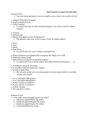 Total 9 puncte Un punct este din oficiu
Autotest 1.7.2.2
    1. Care este prima operaţiune şi cea mai simplă pe care o faceţi într-un editor de text?

 a. Alegerea formatului de pagină.
b. Alegerea tipului de font.
c. Culesul textului.
    2. La culesul unui text, în cadrul aceluiaşi paragraf, cum se face avansul la rândul
        următor?

a. Automat.
b. Semiautomat.
c. Manual, prin apăsarea tastei funcţionale F5.
    3. Prin apăsarea cărei taste se face avansul "fortat" la rândul următor?

a. Insert.
b. Enter.
c. Delete.
d. Page Down.
    4. La culesul unui text, cum se începe un paragraf nou?

a. După un rând nou sau distanţat fată de marginea din stânga cu un TAB.
b. După două rânduri goale.
c. După centrarea în pagină a paragrafului anterior.
    5. La culesul unui text ce anume trebuie făcut după semnele de punctuaţie (. , : ;)?

a. Se dublează semnul de punctuaţie.
b. Se modifică modul de numerotare a paginii.
c. Se lasă un spaţiu liber.
    6. Mai jos aveţi acelaşi text scris între paranteze în două moduri diferite. Care dintre
        variante este corectă?

1. ( Vezi referinţele bibliografice )
1. (Vezi referinţele bibliografice)
a. Numai varianta cu numărul 1.
b. Numai varianta cu numărul 2.
c. Ambele variante.
d. Nici una dintre variante.


Autotest 1.7.2.3
1. Cum setăm orientarea paginii pentru tip vedere?
   a. Iniţializare pagină/Hârtie/Tip vedere;
   b. Iniţializare pagină/Margini/Tip vedere ;
   c. Iniţializare pagină/Aspect/Tip vedere;
   d. Vizualizare/Hârtie/Tip vedere.
 