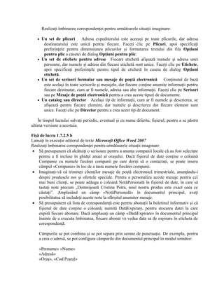 Realizaţi îmbinarea corespondenţei pentru următoarele situaţii imaginare:

   • Un set de plicuri       Adresa expeditorului este aceeaşi pe toate plicurile, dar adresa
      destinatarului este unică pentru fiecare. Faceţi clic pe Plicuri, apoi specificaţi
      preferinţele pentru dimensiunea plicurilor şi formatarea textului din fila Opţiuni
      pentru plic a casetei de dialog Opţiuni pentru plic.
   • Un set de etichete pentru adrese Fiecare etichetă afişează numele şi adresa unei
      persoane, dar numele şi adresa din fiecare etichetă sunt unice. Faceţi clic pe Etichete,
      apoi specificaţi preferinţele pentru tipul de etichetă în caseta de dialog Opţiuni
      etichetă.
   • Un set de scrisori formular sau mesaje de poştă electronică             Conţinutul de bază
      este acelaşi în toate scrisorile şi mesajele, dar fiecare conţine anumite informaţii pentru
      fiecare destinatar, cum ar fi numele, adresa sau alte informaţii. Faceţi clic pe Scrisori
      sau pe Mesaje de poştă electronică pentru a crea aceste tipuri de documente.
   • Un catalog sau director Acelaşi tip de informaţii, cum ar fi numele şi descrierea, se
      afişează pentru fiecare element, dar numele şi descrierea din fiecare element sunt
      unice. Faceţi clic pe Director pentru a crea acest tip de document.

    În timpul lucrului salvaţi periodic, eventual şi cu nume diferite, fişierul, pentru a se păstra
ultima versiune a acestuia.

Fişă de lucru 1.7.2.5 b
Lansaţi în execuţie editorul de texte Microsoft Office Word 2007
Realizaţi îmbinarea corespondenţei pentru următoarele situaţii imaginare
• Să presupunem că alcătuiţi o scrisoare pentru a anunţa companii locale că au fost selectate
    pentru a fi incluse în ghidul anual al oraşului. Dacă fişierul de date conţine o coloană
    Companie cu numele fiecărei companii pe care doriţi să o contactaţi, se poate insera
    câmpul «Companie» în loc de a tasta numele fiecărei companii.
• Imaginaţi-vă că trimiteţi clienţilor mesaje de poştă electronică trimestriale, anunţându-i
    despre produsele noi şi ofertele speciale. Pentru a personaliza aceste mesaje pentru cei
    mai buni clienţi, se poate adăuga o coloană NotăPersonală în fişierul de date, în care să
    tastaţi note precum „Domnişoară Cristina Potra, noul nostru produs este exact ceea ce
    căutaţi”. Amplasând un câmp «NotăPersonală» în documentul principal, aveţi
    posibilitatea să includeţi aceste note la sfârşitul anumitor mesaje.
• Să presupunem că lista de corespondenţă este pentru abonaţii la buletinul informativ şi că
    fişierul de date conţine o coloană, numită DatăExpirare, pentru stocarea datei la care
    expiră fiecare abonare. Dacă amplasaţi un câmp «DatăExpirare» în documentul principal
    înainte de a executa îmbinarea, fiecare abonat va vedea data sa de expirare în eticheta de
    corespondenţă.

    Câmpurile se pot combina şi se pot separa prin semne de punctuaţie. De exemplu, pentru
    a crea o adresă, se pot configura câmpurile din documentul principal în modul următor:

    «Prenume» «Nume»
    «Adresă»
    «Oraş», «Cod Poştal»
 