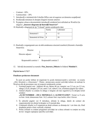 -   Contrast: +20%
-   Luminozitate: - 20%
7.  Introduceți o miniatură din Colecția Office care să sugereze un domeniu ocupațional.
8.  Poziționați miniatura în dreapta imaginii inserate anterior.
9.  În pagina a doua a documentului introduceți următorul text utilizând un WordArt (la
    alegere): „Inserare diagrame și ilustrații SmartArt”
10. Realizați o diagramă de tip ”Coloană” pentru următoarele date:
                                           Teorie           Laborator

                        Semestrul I           6             12

                        Semestrul al II-lea   8             10



11. Realizați o organigramă care să aibă următoarea structură ierarhică (folosind o ilustrație
    SmartArt):
                   Director

         Director adjunct


             Responsabil comisie 1      Responsabil comisie 2


12.    Salvați documentul cu numele: Fisa_Inserare_Obiecte în folderul Modulul 1.

Fişă de lucru 1.7.2.7

Finalizare prelucrare document

   În acest an şcolar trebuie să organizaţi în şcoala dumneavoastră o activitate cu ocazia
„Zilei Mondiale a Alimentaţiei”. Pentru promovarea acestei activităţi trebuie să realizaţi în
Word un afiş de prezentare care să respecte următoarele cerinţe:
   1. Formatul paginii este : înălţime 40 cm, lăţime 40 cm, margini: sus 2,5 cm, jos 2,5 cm,
       stânga 2,4 cm, dreapta 2,55 cm, antet 2 cm, subsol 2 cm, orientarea paginii tip vedere.
   2. Antetul afişului va conţine în stânga o imagine cât mai sugestivă şi în dreapta textul
       următor:
       „16 OCTOMBRIE - ZIUA MONDIALĂ A ALIMENTAŢIEI”. Textul va fi scris
       cu font: Arial, dimensiune font: 14,5; culoare font: roşu închis; efect: Gravat.
      3. În subsolul paginii vor fi introduse, aliniate la stânga, datele de contact ale
         organizatorului iar aliniat la dreapta va fi inserată data.
      4. Conţinutul afişului va fi organizat pe două coloane cu distanţa de 1 cm între ele, fiind
         despărţite printr-o linie verticală, continuă.
      5. Prima coloană va conţine programul activităţii iar a doua coloană va conţine un colaj
         de trei imagini suprapuse specifice activităţii.
 