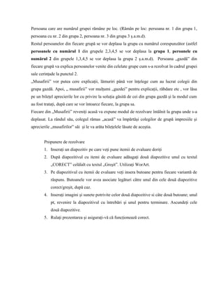 Persoana care are numărul grupei rămâne pe loc. (Rămân pe loc: persoana nr. 1 din grupa 1,
persoana cu nr. 2 din grupa 2, persoana nr. 3 din grupa 3 ş.a.m.d).
Restul persoanelor din fiecare grupă se vor deplasa la grupa cu numărul corespunzător (astfel
persoanele cu numărul 1 din grupele 2,3,4,5 se vor deplasa la grupa 1, peroanele cu
numărul 2 din grupele 1,3,4,5 se vor deplasa la grupa 2 ş.a.m.d). Persoana „gazdă” din
fiecare grupă va explica persoanelor venite din celelate grupe cum s-a rezolvat în cadrul grupei
sale cerinţade la punctul 2.
„Musafirii” vor putea cere explicaţii, lămuriri până vor înţelege cum au lucrat colegii din
grupa gazdă. Apoi, „ musafirii” vor mulţumi „gazdei” pentru explicaţii, răbdare etc , vor lăsa
pe un bileţel aprecierile lor cu privire la soluţia găsită de cei din grupa gazdă şi la modul cum
au fost trataţi, după care se vor întoarce fiecare, la grupa sa.
Fiecare din „Musafirii” reveniţi acasă va expune modul de rezolvare întâlnit la grupa unde s-a
deplasat. La rândul său, colegul rămas „acasă” va împărtăşi colegilor de grupă impresiile şi
aprecierile „musafirilor” săi şi le va arăta bileţelele lăsate de aceştia.


        Propunere de rezolvare
        1. Inseraţi un diapozitiv pe care veţi pune itemii de evaluare doriţi
        2. După diapozitivul cu itemi de evaluare adăugaţi două diapozitive unul cu textul
            „CORECT” celălalt cu textul „Greşit”. Utilizaţi WorArt.
        3. Pe diapozitivul cu itemii de evaluare veţi insera butoane pentru fiecare variantă de
            răspuns. Butoanele vor avea asociate legături către unul din cele două diapozitive
            corect/greşit, după caz.
        4. Inseraţi imagini şi sunete potrivite celor două diapozitive si câte două butoane; unul
            pt, revenire la diapozitivul cu întrebări şi unul pentru terminare. Ascundeţi cele
            două diapozitive.
        5. Rulaţi prezentarea şi asiguraţi-vă că funcţionează corect.
 
