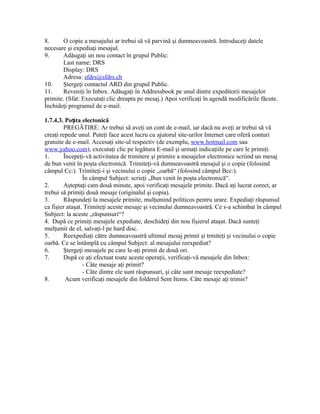 8.      O copie a mesajului ar trebui să vă parvină şi dumneavoastră. Introduceţi datele
necesare şi expediaţi mesajul.
9.      Adăugaţi un nou contact în grupul Public:
        Last name: DRS
        Display: DRS
        Adresa: sfdrs@sfdrs.ch
10.     Ştergeţi contactul ARD din grupul Public.
11.     Reveniţi în Inbox. Adăugaţi în Addressbook pe unul dintre expeditorii mesajelor
primite. (Sfat: Executaţi clic dreapta pe mesaj.) Apoi verificaţi în agendă modificările făcute.
Închideţi programul de e-mail.

1.7.4.3. Poșta electonică
        PREGĂTIRE: Ar trebui să aveţi un cont de e-mail, iar dacă nu aveţi ar trebui să vă
creaţi repede unul. Puteţi face acest lucru cu ajutorul site-urilor Internet care oferă conturi
gratuite de e-mail. Accesaţi site-ul respectiv (de exemplu, www.hotmail.com sau
www.yahoo.com), executaţi clic pe legătura E-mail şi urmaţi indicaţiile pe care le primiţi.
1.      Începeţi-vă activitatea de trimitere şi primire a mesajelor electronice scriind un mesaj
de bun venit în poşta electronică. Trimiteţi-vă dumneavoastră mesajul şi o copie (folosind
câmpul Cc:). Trimiteţi-i şi vecinului o copie „oarbă“ (folosind câmpul Bcc:).
                 În câmpul Subject: scrieţi „Bun venit în poşta electronică“.
2.      Aşteptaţi cam două minute, apoi verificaţi mesajele primite. Dacă aţi lucrat corect, ar
trebui să primiţi două mesaje (originalul şi copia).
3.      Răspundeţi la mesajele primite, mulţumind politicos pentru urare. Expediaţi răspunsul
ca fişier ataşat. Trimiteţi aceste mesaje şi vecinului dumneavoastră. Ce s-a schimbat în câmpul
Subject: la aceste „răspunsuri“?
4. După ce primiţi mesajele expediate, deschideţi din nou fişierul ataşat. Dacă sunteţi
mulţumit de el, salvaţi-l pe hard disc.
5.      Reexpediaţi către dumneavoastră ultimul mesaj primit şi trmiteţi şi vecinului o copie
oarbă. Ce se întâmplă cu câmpul Subject: al mesajului reexpediat?
6.      Ştergeţi mesajele pe care le-aţi primit de două ori.
7.      După ce aţi efectuat toate aceste operaţii, verificaţi-vă mesajele din Inbox:
                 - Câte mesaje aţi primit?
                 - Câte dintre ele sunt răspunsuri, şi câte sunt mesaje reexpediate?
8.       Acum verificaţi mesajele din folderul Sent Items. Câte mesaje aţi trimis?
 