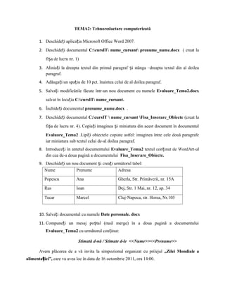 TEMA2: Tehnoredactare computerizată

       1. Deschideți aplicația Microsoft Office Word 2007.

       2. Deschideți documentul C:cursIT nume_cursant prenume_nume.docx ( creat la

           fișa de lucru nr. 1)

       3. Aliniați la dreapta textul din primul paragraf și stânga –dreapta textul din al doilea
          paragraf.
       4. Adăugați un spațiu de 10 pct. înaintea celui de al doilea paragraf.

       5. Salvați modificările făcute într-un nou document cu numele Evaluare_Tema2.docx

           salvat în locația C:cursIT nume_cursant.

       6. Închideți documentul prenume_nume.docx .

       7. Deschideți documentul C:cursIT  nume_cursant Fisa_Inserare_Obiecte (creat la

           fișa de lucru nr. 4). Copiați imaginea și miniatura din acest document în documentul

           Evaluare_Tema2 .Lipiți obiectele copiate astfel: imaginea între cele două paragrafe
           iar miniatura sub textul celui de-al doilea paragraf.
       8. Introduceți în antetul documentului Evaluare_Tema2 textul conținut de WordArt-ul
          din cea de-a doua pagină a documentului Fisa_Inserare_Obiecte.
       9. Deschideți un nou document și creați următorul tabel:
          Nume            Prenume                Adresa

          Popescu            Ana                    Gherla, Str. Primăverii, nr. 15A

          Rus                Ioan                   Dej, Str. 1 Mai, nr. 12, ap. 34

          Tecar              Marcel                 Cluj-Napoca, str. Horea, Nr.105


       10. Salvați documentul cu numele Date personale. docx

       11. Compuneți un mesaj poștal (mail merge) în a doua pagină a documentului
           Evaluare_Tema2 cu următorul conținut:

                              Stimată d-nă / Stimate d-le <<Nume>><<Prenume>>

       Avem plăcerea de a vă invita la simpozionul organizat cu prilejul „Zilei Mondiale a
alimentației”, care va avea loc în data de 16 octombrie 2011, ora 14:00.
 