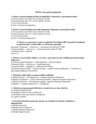 TEMA3: Prezentări multimedia

1. Pentru a selecta deodată un bloc de diapozitive consecutive se procedează astfel:
a) clic pe primul, apoi Shift+clic pe ultimul, în listă;
b) clic pe primul, apoi Ctrl +clic pe ultimul, în listă;
c) Ctrl+clic pe fiecare;
d) Ctrl+A în lista de diapozitive.

2. Pentru a selecta deodată mai multe diapozitive disparate se procedează astfel:
a) clic pe primul, apoi Shift+clic pe ultimul, în listă;
b) clic pe primul, apoi Ctrl +clic pe ultimul, în listă;
c) Ctrl+clic pe fiecare;
d) Ctrl+A în lista de diapozitive.

       3. Pentru ca o prezentare creată cu aplicaţia PowerPoint 2007 să poată fi vizualizată
       cu ajutorul unei versiuni 2003 , se efectuează operaţiile
a) meniul Vizualizare → Salvare ca → Prezentare PowerPoint 97-2003
b) butonul Office → Salvare ca → Prezentare Power Point 97-2003
c) butonul Office →Salvare
d) Ctrl+S

4. Pentru a crea un fişier şablon se va creea o prezentare în care stabilim parametrii doriţi,
după care:
a) Folosim meniul Proiectare → fila Clipboard→ butonul Copiere
b) butonul Office → Salvare ca → Şabloanele mele
c) butonul Office → Pregătire→ Şabloane PowerPoint
d) Folosim butonul Office → Salvare cu tipul → stabilim numele şablonului → la Salvare cu
tipul alegem Şabloane PowerPoint.

5. Orientarea slide-urilor se poate modifica utilizând:
a) Meniul Pornire→ Fila Diapozitive→opţiunea Orientare Diapozitive
b) Meniul Vizualizare→ Fila Vizualizare prezentări→opţiunea Orientare Diapozitive
c) Meniul Proiectare→ Fila Iniţiaizare pagină→opţiunea Orientare Diapozitive
d) Meniul→ Expunere diapozitive→ Configurare

6. Alinierarea unui paragraf aflat într-o casetă de text se face relativ la:
a) marginile diapozitivului
b) marginile casetei în care se află textul
c) alte obiecte care sunt inserate în diapozitiv
d) o grilă invizibilă

7. Care din elementele enumerate mai jos nu constituie un mod de vizualizare a
diapozitivelor:
a) Modul Panoramic
b) Modul Sortare diapozitiv
c) Modul Expunere diapozitive
d) Modul Pagină de note
 