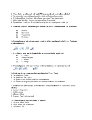 8.   Care dintre următoarele afirmaţii NU este adevărată pentru PowerPoint?
a)   Se pot realiza însemnări pe diapozitive/slide-uri în timpul prezentării
b)   Există modul de vizualizare Vizualizare prezentare/Presentation view
c)   Obiectelor WordArt li se pot introduce efecte de animaţie
d)   În modul de vizualizare Schiţă/ Outline se poate crea un diapozitiv/slide gol

9. Pentru a vizualiza butonul Pagină de note în Power Point efectuăm clic pe meniul:

          a)        Pornire
          b)        Proiectare
          c)        Vizualizare
          d)        Revizuire

10. Butonul pentru introducerea unei căsuţe text într-un diapozitiv în Power Point are
următorul aspect:


     a)        b)         c)      d)

11. La editarea unui text în Power Point acesta este aliniat implicit la:
       a)     La centru
       b)     Stânga-Dreapta
       c)     La dreapta
       d)     La stânga

12. Butonul pentru editarea unui text cu litere înclinate are următorul aspect:
     A         B      C                D

13. Pentru a şterge o imagine dintr-un diapozitiv Power Point
A. Se apasă tasta Delete
B. Se apasă tasta Backspace
C. Se apasă oricare din tastele Delete sau Backspace
D. Se selectează imaginea şi se apasă una din tastele Delete sau Backspace

14. Pentru a seta o traiectorie particularizată atunci când vrem să animăm un obiect
folosim:
a) Expunere Diapozitive
b) Setări Acţiune
c) Adăugare Efect
d) Desenare Cale Particularizată

15. Animaţia particularizată poate să includă:
a) Efecte de intrare, ieşire
b) Efecte accent, căi de mişcare
c) Variantele a şi b
 
