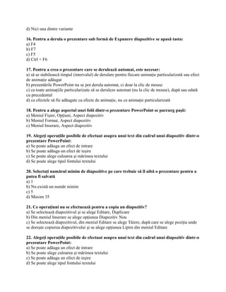 d) Nici una dintre variante

16. Pentru a derula o prezentare sub formă de Expunere diapozitive se apasă tasta:
a) F4
b) F7
c) F5
d) Ctrl + F6

17. Pentru a crea o prezentare care se derulează automat, este necesar:
a) să se stabilească timpul (intervalul) de derulare pentru fiecare animaţie particularizată sau efect
de animaţie adăugat
b) prezentările PowerPoint nu se pot derula automat, ci doar la clic de mouse
c) ca toate animaţiile particularizate să se deruleze automat (nu la clic de mouse), după sau odată
cu precedentul
d) ca efectele să fie adăugate ca efecte de animaţie, nu ca animaţie particularizată

18. Pentru a alege aspectul unei folii dintr-o prezentare PowerPoint se parcurg paşii:
a) Meniul Fişier, Opţiuni, Aspect diapozitiv
b) Meniul Format, Aspect diapozitiv
c) Meniul Inserare, Aspect diapozitiv

19. Alegeţi operaţiile posibile de efectuat asupra unui text din cadrul unui diapozitiv dintr-o
prezentare PowerPoint:
a) Se poate adăuga un efect de intrare
b) Se poate adăuga un efect de ieşire
c) Se poate alege culoarea şi mărimea textului
d) Se poate alege tipul fontului textului

20. Selectaţi numărul minim de diapozitive pe care trebuie să îl aibă o prezentare pentru a
putea fi salvată
a) 1
b) Nu există un număr minim
c) 5
d) Maxim 35

21. Ce operaţiuni nu se efectuează pentru a copia un diapozitiv?
a) Se selectează diapozitivul şi se alege Editare, Duplicare
b) Din meniul Inserare se alege opţiunea Diapozitiv Nou
c) Se selectează diapozitivul, din meniul Editare se alege Tăiere, după care se alege poziţia unde
se doreşte copierea diapozitivului şi se alege opţiunea Lipire din meniul Editare

22. Alegeţi operaţiile posibile de efectuat asupra unui text din cadrul unui diapozitiv dintr-o
prezentare PowerPoint:
a) Se poate adăuga un efect de intrare
b) Se poate alege culoarea şi mărimea textului
c) Se poate adăuga un efect de ieşire
d) Se poate alege tipul fontului textului
 