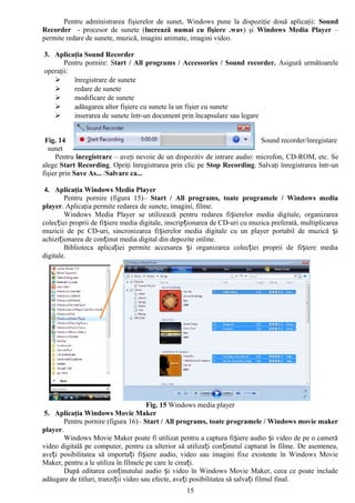 Pentru administrarea fişierelor de sunet, Windows pune la dispoziţie două aplicaţii: Sound
Recorder - procesor de sunete (lucrează numai cu fişiere .wav) şi Windows Media Player –
permite redare de sunete, muzică, imagini animate, imagini video.

3. Aplicaţia Sound Recorder
       Pentru pornire: Start / All programs / Accessories / Sound recorder. Asigură următoarele
operaţii:
         înregistrare de sunete
         redare de sunete
         modificare de sunete
         adăugarea altor fişiere cu sunete la un fişier cu sunete
         inserarea de sunete într-un document prin încapsulare sau legare


 Fig. 14                                                                    Sound recorder/înregistare
  sunet
     Pentru înregistrare – aveţi nevoie de un dispozitiv de intrare audio: microfon, CD-ROM, etc. Se
alege Start Recording. Opriţi înregistrarea prin clic pe Stop Recording. Salvaţi înregistrarea într-un
fişier prin Save As... /Salvare ca...

 4. Aplicaţia Windows Media Player
        Pentru pornire (figura 15)– Start / All programs, toate programele / Windows media
player. Aplicaţia permite redarea de sunete, imagini, filme.
        Windows Media Player se utilizează pentru redarea fișierelor media digitale, organizarea
colecției proprii de fișiere media digitale, inscripționarea de CD-uri cu muzica preferată, multiplicarea
muzicii de pe CD-uri, sincronizarea fișierelor media digitale cu un player portabil de muzică și
achiziționarea de conținut media digital din depozite online.
        Biblioteca aplicației permite accesarea și organizarea colecției proprii de fișiere media
digitale.




                                       Fig. 15 Windows media player
 5. Aplicaţia Windows Movie Maker
        Pentru pornire (figura 16)– Start / All programs, toate programele / Windows movie maker
player.
        Windows Movie Maker poate fi utilizat pentru a captura fișiere audio și video de pe o cameră
video digitală pe computer, pentru ca ulterior să utilizați conținutul capturat în filme. De asemenea,
aveți posibilitatea să importați fișiere audio, video sau imagini fixe existente în Windows Movie
Maker, pentru a le utiliza în filmele pe care le creați.
        După editarea conținutului audio și video în Windows Movie Maker, ceea ce poate include
adăugare de titluri, tranziții video sau efecte, aveți posibilitatea să salvați filmul final.
                                                   15
 