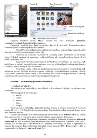 Panoul de                 Bara de meniuri            Monitorul de
                                                                                       examinare




                                                                                    Panoul de conținut


                                                                                   Rezumat/Cronologie

                                      Fig. 16 Windows movie maker
        Fereastra Windows Movie Maker conține trei zone principale: panourile,
rezumatul/cronologia și monitorul de examinare.
        Elementele interfeței sunt: Bara de meniuri, Panoul de activități, Rezumat/Cronologie,
Monitorul pentru examinare și Panoul de conținut.
        •       Panoul Conținut afișează clipuri, efecte sau tranziții cu care lucrați pe parcursul creării
filmelor, în funcție de vizualizarea cu care lucrați.
        •       Monitorul de examinare vă permite să vizualizați clipuri individuale sau un proiect
întreg. Utilizând monitorul de examinare, aveți posibilitatea să examinați proiectul înainte de a-l
publica precum un film.
        •       Rezumatul este vizualizarea implicită în Windows Movie Maker. De asemenea, aveți
posibilitatea să utilizați rezumatul pentru a vedea secvența sau ordinea clipurilor din proiect și pentru
a rearanja clipurile mai ușor, dacă este necesar.
        •       Cronologie oferă o vedere mai detaliată a proiectului filmului și vă permite să efectuați
editări mai precise. Utilizând vizualizarea pentru cronologie, aveți posibilitatea să ajustați clipurile
video, durata tranzițiilor dintre clipuri și să vizualizați pista audio. Aveți posibilitatea să utiliza ți
cronologia pentru a examina sau modifica durata clipurilor din proiect.

       Subtema 2 : Memorarea şi gestionarea informaţiei

        1. Noțiuni introductive
        Informaţia este un mesaj obiectiv care elimină nedeterminarea în legătură cu realizarea unui
eveniment.
        Informaţia poate fi sub formă de :
            • desene
            • sunete
            • numere
            • texte
            • imagini
        Omul lucrează în sistemul de numeraţie zecimal folosind în scrierea numerelor 10 simboluri
numite cifre: 0, 1, ..., 9. Numărul de simboluri utilizate determină sistemul de numeraţie în care a fost
scris un număr oarecare.
        Sistemul de numeraţie ales pentru construcţia calculatorului a fost sistemul binar. El conţine
două simboluri: 0 şi 1, cu ajutorul cărora se pot reprezenta numere de orice dimensiuni.
        Unitatea de măsură folosită pentru măsurarea cantităţii de informaţie se numeşte informaţie
elementară. Ea este informaţia furnizată prin precizarea unei variante din 2 posibile. Dacă celor 2
variante li se asociază cele 2 cifre binare 0 şi 1, înseamnă că informaţia va putea fi reprezentată în
sistemul de numeraţie binar. Informaţia elementară se mai numeşte BIT ( BInary digiT ). Biţii se
grupează cîte 8 şi formează 1 byte sau 1 octet. Deci :


                                                    16
 