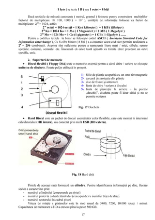 1 byte ( se scrie 1 B ) sau 1 octet = 8 biţi

        Dacă unităţile de măsură cunoscute ( metrul, gramul ) folosesc pentru construirea multiplilor
factorul de multiplicare 10, 100, 1000 ( = 10 3 ), unităţile de informaţie folosesc ca factor de
multiplicare 210 = 1024, astfel:
                    210 octeţi = 1024 octeţi = 1 Ko ( kilooctet ) = 1 KB ( Kilobyte )
                   210 Ko = 1024 Ko = 1 Mo ( 1 Megaoctet ) = 1 MB ( 1 Megabyte )
                 210 Mo = 1024 Mo = 1 Go (1 gigaoctet ) = 1 GB ( 1 Gigabyte ) .......
        Pentru a codifica textele în binar se foloseşte codul ASCII ( American Standard Code for
Information Interchange ). Cu 8 cifre binare ( 8 biţi ) s-a construit acest cod care permite realizarea a
28 = 256 combinaţii. Acestea sînt suficiente pentru a reprezenta litere mari / mici, cifrele, semne
speciale, comenzi, semnale, etc. Înseamnă că orice tastă apăsată va trimite către procesor un octet
specific, unic.

       2. Suporturi de memorie
   • Discul flexibil ( Floppy Disk) este o memorie externă pentru a cărei citire / scriere se oloseşte
unitatea de dischete. Foarte puțin utilizată în prezent.

                                                   1-   folie de plastic acoperită cu un strat feromagnetic
                                                   2-   carcasă de protecţie din plastic
                                                   3-   disc de fixare şi antrenare
                                                   4-   fanta de citire / scriere a discului
                                                   5-   fanta de protecţie la scriere – în poziţie
                                                        „deschis”, discheta poate fi doar citită şi nu se
                                                        permite scrierea


                                                 Fig. 17 Discheta


    • Hard Discul este un pachet de discuri asemănător celor flexibile, care este montat în interiorul
calculatorului (HD intern), sau conectat prin mufă USB (HD extern).




                                           Fig. 18 Hard disk


        Pistele de aceeaşi rază formează un cilindru. Pentru identificarea informaţiei pe disc, fiecare
sector e caracterizat prin:
    - numărul cilindrului (corespunde cu pistei)
    - numărul pistei în cadrul cilindrului (corespunde cu numărul feţei de disc)
    - numărul sectorului în cadrul pistei
        Viteza de rotaţie a platanelor este în mod uzual de 5400, 7200, 10.000 rotaţii / minut.
Capacitatea de memorare a HD a crescut pînă la peste 500 GB.

                                                   17
 