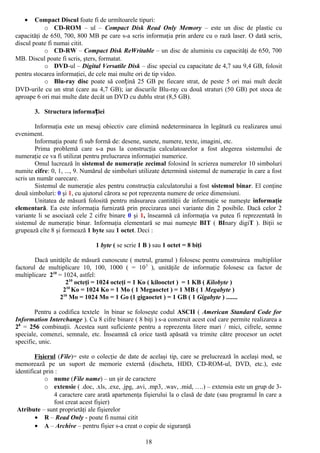 •    Compact Discul foate fi de urmîtoarele tipuri:
            o CD-ROM – ul – Compact Disk Read Only Memory – este un disc de plastic cu
capacităţi de 650, 700, 800 MB pe care s-a scris informaţia prin ardere cu o rază laser. O dată scris,
discul poate fi numai citit.
            o CD-RW – Compact Disk ReWritable – un disc de aluminiu cu capacităţi de 650, 700
MB. Discul poate fi scris, şters, formatat.
            o DVD-ul – Digital Versatile Disk – disc special cu capacitate de 4,7 sau 9,4 GB, folosit
pentru stocarea informaţiei, de cele mai multe ori de tip video.
            o Blu-ray disc poate să conțină 25 GB pe fiecare strat, de peste 5 ori mai mult decât
DVD-urile cu un strat (care au 4,7 GB); iar discurile Blu-ray cu două straturi (50 GB) pot stoca de
aproape 6 ori mai multe date decât un DVD cu dublu strat (8,5 GB).

       3. Structura informației

        Informaţia este un mesaj obiectiv care elimină nedeterminarea în legătură cu realizarea unui
eveniment.
        Informaţia poate fi sub formă de: desene, sunete, numere, texte, imagini, etc.
        Prima problemă care s-a pus la construcţia calculatoarelor a fost alegerea sistemului de
numeraţie ce va fi utilizat pentru prelucrarea informaţiei numerice.
        Omul lucrează în sistemul de numeraţie zecimal folosind în scrierea numerelor 10 simboluri
numite cifre: 0, 1, ..., 9. Numărul de simboluri utilizate determină sistemul de numeraţie în care a fost
scris un număr oarecare.
        Sistemul de numeraţie ales pentru construcţia calculatorului a fost sistemul binar. El conţine
două simboluri: 0 şi 1, cu ajutorul cărora se pot reprezenta numere de orice dimensiuni.
        Unitatea de măsură folosită pentru măsurarea cantităţii de informaţie se numeşte informaţie
elementară. Ea este informaţia furnizată prin precizarea unei variante din 2 posibile. Dacă celor 2
variante li se asociază cele 2 cifre binare 0 şi 1, înseamnă că informaţia va putea fi reprezentată în
sistemul de numeraţie binar. Informaţia elementară se mai numeşte BIT ( BInary digiT ). Biţii se
grupează cîte 8 şi formează 1 byte sau 1 octet. Deci :

                                1 byte ( se scrie 1 B ) sau 1 octet = 8 biţi

        Dacă unităţile de măsură cunoscute ( metrul, gramul ) folosesc pentru construirea multiplilor
factorul de multiplicare 10, 100, 1000 ( = 10 3 ), unităţile de informaţie folosesc ca factor de
multiplicare 210 = 1024, astfel:
                    210 octeţi = 1024 octeţi = 1 Ko ( kilooctet ) = 1 KB ( Kilobyte )
                   210 Ko = 1024 Ko = 1 Mo ( 1 Megaoctet ) = 1 MB ( 1 Megabyte )
                 210 Mo = 1024 Mo = 1 Go (1 gigaoctet ) = 1 GB ( 1 Gigabyte ) .......

        Pentru a codifica textele în binar se foloseşte codul ASCII ( American Standard Code for
Information Interchange ). Cu 8 cifre binare ( 8 biţi ) s-a construit acest cod care permite realizarea a
28 = 256 combinaţii. Acestea sunt suficiente pentru a reprezenta litere mari / mici, cifrele, semne
speciale, comenzi, semnale, etc. Înseamnă că orice tastă apăsată va trimite către procesor un octet
specific, unic.

        Fişierul (File)= este o colecţie de date de acelaşi tip, care se prelucrează în acelaşi mod, se
memorează pe un suport de memorie externă (discheta, HDD, CD-ROM-ul, DVD, etc.), este
identificat prin :
            o nume (File name) – un şir de caractere
            o extensie ( .doc, .xls, .exe, .jpg, .avi, .mp3, .wav, .mid, ….) – extensia este un grup de 3-
                4 caractere care arată apartenenţa fişierului la o clasă de date (sau programul în care a
                fost creat acest fişier)
 Atribute – sunt proprietăţi ale fişierelor
        • R – Read Only - poate fi numai citit
        • A – Archive – pentru fişier s-a creat o copie de siguranţă

                                                    18
 
