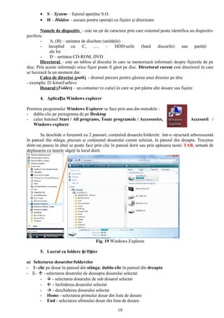 •   S – System – fişierul aparţine S.O.
       •   H – Hidden – ascuns pentru operaţii cu fişiere şi directoare

        Numele de dispozitiv – este un şir de caractere prin care sistemul poate identifica un dispozitiv
periferic
        -     A, (B) – unitatea de dischete (unităţile)
        -    începînd     cu    C,     ….     –     HDD-urile      (hard   discurile)    sau    partiţii
              ale lor
        -     D – unitatea CD-ROM, DVD
        Directorul – este un tablou al discului în care se memorează informaţii despre fişierele de pe
disc. Prin aceste informaţii orice fişier poate fi găsit pe disc. Directorul curent este directorul în care
se lucrează la un moment dat.
        Calea de director (path) - drumul parcurs pentru găsirea unui director pe disc
- exemplu: D:kiturilarhive
        Dosarul (Folder) – un container (o cutie) în care se pot păstra alte dosare sau fişiere

       4. Aplicația Windows explorer

Pornirea programului Windows Explorer se face prin una din metodele :
- dublu clic pe pictograma de pe Desktop
- calea butonul Start / All programs, Toate programele / Accessories,                        Accesorii /
   Windows explorer

        Se deschide o fereastră cu 2 panouri, conţinînd dosarele/folderele într-o structură arborescentă
în panoul din stânga, precum şi conţinutul dosarului curent selectat, în panoul din dreapta. Trecerea
dintr-un panou în altul se poate face prin clic în panoul dorit sau prin apăsarea tastei TAB, urmată de
deplasarea cu tastele săgeţi la locul dorit.




                                       Fig. 19 Windows Explorer

       5. Lucrul cu foldere și fișier

a) Selectarea dosarelor/folderelor
- - clic pe dosar în panoul din stânga; dublu-clic în panoul din dreapta
- -  - selectarea dosarului de deasupra dosarului selectat
       -  - selectarea dosarului de sub dosarul selectat
       -  - închiderea dosarului selectat
       -  - deschiderea dosarului selectat
       - Home - selectarea primului dosar din lista de dosare
       - End - selectarea ultimului dosar din lista de dosare

                                                    19
 