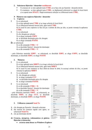 2.    Selectarea fişierelor / dosarelor nealăturate
            Cu mouse-ul: se ţine apăsată tasta CTRL şi se face clic pe fişierele / dosarele dorite
            Cu tastatura : se ţine apăsată tasta CTRL, se deplasează selectorul cu săgeţi la locul dorit
             şi se apasă tasta SPACE. După terminarea selecţiei se eliberează tasta CTRL.

     Mutarea sau copierea fişierelor / dosarelor
    1. Copierea
       1. se selectează
        2. se ţine apăsată tasta CTRL şi se trage selecţia în locul dorit
        3. se eliberează butonul mouse-ului, apoi tasta CTRL
        4. în cazul în care copierea se face de pe o unitate de disc pe alta, se poate renunţa la apăsarea
        CTRL
       1. se selectează
        2. clic dreapta pe selecţie
        3. se alege comanda COPY
        4. se deschide destinaţia prin clic dreapta
        5. se alege comanda PASTE
1. se selectează
        2. se dă comanda CTRL + C
        3. se deschide fişierul / dosarul de destinaţie
        4. se dă comanda CTRL + V

- prin folosirea meniului EDIT : se selectează, se deschide EDIT, se alege COPY, se deschide
destinaţia, se deschide EDIT, se alege PASTE

   2.    Mutarea
       1. se selectează
        2. se ţine apăsată tasta SHIFT şi se trage selecţia în locul dorit
        3. se eliberează butonul mouse-ului, apoi tasta SHIFT
        4. în cazul în care mutarea se face dintr-un dosar în altul, în aceeaşi unitate de disc, se poate
        renunţa la apăsarea SHIFT
       1. se selectează
        2. clic dreapta pe selecţie
        3. se alege comanda CUT
        4. se deschide destinaţia prin clic dreapta
        5. se alege comanda PASTE
       1. se selectează
        2. se dă comanda CTRL + X
        3. se deschide fişierul / dosarul de destinaţie
        4. se dă comanda CTRL + V
- prin folosirea meniului EDIT : se selectează, se
deschide EDIT, se alege CUT, se deschide
destinaţia, se deschide EDIT, se alege PASTE


   3.    Utilizarea comenzii Send To

1. clic dreapta pe fişierele / dosarele selectate
2. din meniul de comenzi rapide care apare, se
   selectează Send To.
3. clic pe destinaţia dorită

d) Crearea, ştergerea, redenumirea şi găsirea
   fişierelor şi dosarelor
        • crearea unui dosar cu Windows Explorer

                                                   21
 