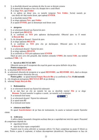          1. se deschide dosarul sau unitatea de disc în care se doreşte crearea
          2. în panoul din dreapta se face clic dreapta într-o zonă liberă
          3. se alege New, apoi Folder
          4. va apărea un dosar nou, cu numele temporar New Folder. Scrieţi numele pe
           care doriţi să-l daţi noului dosar, apoi apăsaţi ENTER.
         1. se deschide meniul File
          2. se alege opţiunea New, apoi Folder
          3. se apasă ENTER, apoi se denumeşte noul dosar creat

        • ştergerea
       1. se selectează dosarul sau fişierul de şters
        2. se apasă tasta DELETE
        3. se confirmă cu YES prin apăsarea declanşatorului. Obiectul şters va fi mutat
         în Recycle Bin
       1. clic dreapta pe dosarul / fişierul de şters
        2. se alege opţiunea DELETE
        3. se confirmă cu YES prin clic pe declanşator. Obiectul şters va fi mutat
         în Recycle Bin
       1. se selectează dosarul / fişierul de şters
        2. se alege opţiunea DELETE
        3. se confirmă cu YES prin apăsarea tastei ENTER
        Dacă aţi şters ceva din greşeală, daţi imediat comanda UNDO, din meniul Edit, sau tastând
scurtătura CTRL + Z.

         • lucrul cu RECYCLE BIN
         Obiectele şterse pot fi recuperate din coşul de gunoi sau şterse definitiv de pe disc.
         Pentru recuperare:
1.   se deschide RECYCLE BIN
2.   se selectează obiectele de recuperat şi se apasă RESTORE, sau RESTORE ALL, dacă se doreşte
     recuperarea tuturor obiectelor din coş
         Pentru golire : se apasă butonul Empty Recycle Bin şi se confirmă cu Yes. O altă metodă:
1.   clic dreapta pe pictograma RECYCLE BIN de pe desktop
2.   selectaţi Empty Recycle Bin.

          • Redenumirea
         1. se selectează dosarul sau fişierul de redenumit
          2. se mai face un clic pe numele lui sau se deschide meniul File şi se alege
            Rename. În jurul numelui va apărea o casetă , iar numele va fi evidenţiat.
          3. se tastează noul nume
         1. se selectează dosarul / fişierul de redenumit
          2. se apasă tasta F2
          3. se tastează noul nume

          • căutarea unui fişier
          Se apasă Search/căutare de pe bara de instrumente, în caseta se tastează numele fişierului
căutat.

        6. Arhivarea
        A arhiva datele înseamnă a înregistra aceleaşi date pe o suprafaţă mai mică de suport. Procentul
de comprimare depinde de:
        • algoritmul folosit
        • tipul de fişier supus comprimării
        Fişierul creat în urma arhivării se numeşte arhivă. Un fişier comprimat nu poate fi folosit ca
atare. Pentru a putea fi exploatat, el trebuie decomprimat (dezarhivat). Decomprimarea se face de

                                                  22
 
