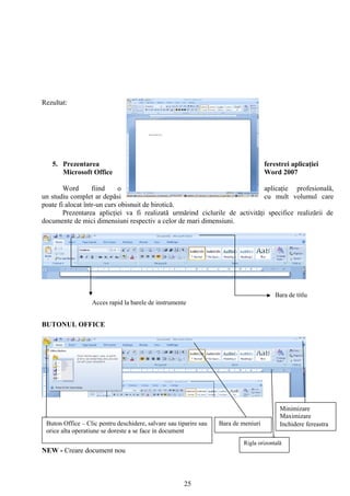 Rezultat:




   5. Prezentarea                                                                    ferestrei aplicaţiei
      Microsoft Office                                                               Word 2007

        Word       fiind     o                                                aplicaţie profesională,
un studiu complet ar depăsi                                                   cu mult volumul care
poate fi alocat într-un curs obisnuit de birotică.
        Prezentarea aplicţiei va fi realizată urmărind ciclurile de activităţi specifice realizării de
documente de mici dimensiuni respectiv a celor de mari dimensiuni.




                                                                                         Bara de titlu
                  Acces rapid la barele de instrumente


BUTONUL OFFICE




                                                                                          Minimizare
                                                                                          Maximizare
 Buton Office – Clic pentru deschidere, salvare sau tiparire sau   Bara de meniuri        Inchidere fereastra
 orice alta operatiune se doreste a se face in document
                                                                           Rigla orizontală
NEW - Creare document nou



                                                      25
 