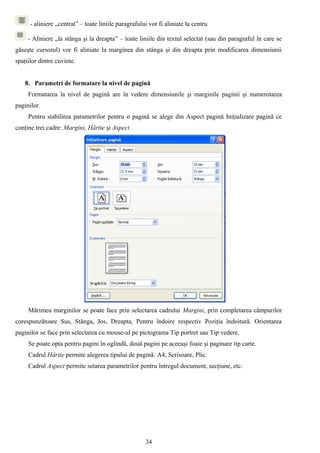 - aliniere „centrat” – toate liniile paragrafului vor fi aliniate la centru

     - Aliniere „la stânga şi la dreapta” – toate liniile din textul selectat (sau din paragraful în care se
găseşte cursorul) vor fi aliniate la marginea din stânga şi din dreapta prin modificarea dimensiunii
spaţiilor dintre cuvinte.


    8. Parametri de formatare la nivel de pagină
     Formatarea la nivel de pagină are în vedere dimensiunile şi marginile paginii şi numerotarea
paginilor.
     Pentru stabilirea parametrilor pentru o pagină se alege din Aspect pagină Iniţializare pagină ce
conţine trei cadre: Margini, Hârtie şi Aspect




     Mărimea marginilor se poate face prin selectarea cadrului Margini, prin completarea câmpurilor
corespunzătoare Sus, Stânga, Jos, Dreapta, Pentru îndoire respectiv Poziţia îndoitură. Orientarea
paginilor se face prin selectarea cu mouse-ul pe pictograma Tip portret sau Tip vedere.
     Se poate opta pentru pagini în oglindă, două pagini pe aceeaşi foaie şi paginare tip carte.
     Cadrul Hârtie permite alegerea tipului de pagină: A4, Scrisoare, Plic.
     Cadrul Aspect permite setarea parametrilor pentru întregul document, secţiune, etc.




                                                      34
 