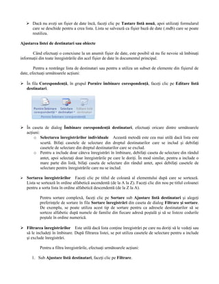 Dacă nu aveţi un fişier de date încă, faceţi clic pe Tastare listă nouă, apoi utilizaţi formularul
      care se deschide pentru a crea lista. Lista se salvează ca fişier bază de date (.mdb) care se poate
      reutiliza.

Ajustarea listei de destinatari sau obiecte

       Când efectuaţi o conexiune la un anumit fişier de date, este posibil să nu fie nevoie să îmbinaţi
informaţii din toate înregistrările din acel fişier de date în documentul principal.

        Pentru a restrânge lista de destinatari sau pentru a utiliza un subset de elemente din fişierul de
date, efectuaţi următoarele acţiuni:

 În fila Corespondenţă, în grupul Pornire îmbinare corespondenţă, faceţi clic pe Editare listă
  destinatari.




 În caseta de dialog Îmbinare corespondenţă destinatari, efectuaţi oricare dintre următoarele
  acţiuni:
      o Selectarea înregistrărilor individuale Această metodă este cea mai utilă dacă lista este
           scurtă. Bifaţi casetele de selectare din dreptul destinatarilor care se includ şi debifaţi
           casetele de selectare din dreptul destinatarilor care se exclud.
      o Pentru a include doar câteva înregistrări în îmbinare, debifaţi caseta de selectare din rândul
           antet, apoi selectaţi doar înregistrările pe care le doriţi. În mod similar, pentru a include o
           mare parte din listă, bifaţi caseta de selectare din rândul antet, apoi debifaţi casetele de
           selectare pentru înregistrările care nu se includ.

   Sortarea înregistrărilor Faceţi clic pe titlul de coloană al elementului după care se sortează.
    Lista se sortează în ordine alfabetică ascendentă (de la A la Z). Faceţi clic din nou pe titlul coloanei
    pentru a sorta lista în ordine alfabetică descendentă (de la Z la A).

            Pentru sortare complexă, faceţi clic pe Sortare sub Ajustare listă destinatari şi alegeţi
            preferinţele de sortare în fila Sortare înregistrări din caseta de dialog Filtrare şi sortare.
            De exemplu, se poate utiliza acest tip de sortare pentru ca adresele destinatarilor să se
            sorteze alfabetic după numele de familie din fiecare adresă poştală şi să se listeze codurile
            poştale în ordine numerică.

 Filtrarea înregistrărilor Este utilă dacă lista conţine înregistrări pe care nu doriţi să le vedeţi sau
  să le includeţi în îmbinare. După filtrarea listei, se pot utiliza casetele de selectare pentru a include
  şi exclude înregistrări.

            Pentru a filtra înregistrările, efectuaţi următoarele acţiuni:

       1. Sub Ajustare listă destinatari, faceţi clic pe Filtrare.
 