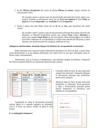 2. În fila Filtrare înregistrări din caseta de dialog Filtrare şi sortare, alegeţi criteriile de
         utilizat pentru filtru.

                De exemplu, pentru a genera copii ale documentului principal doar pentru adrese care
                listează Australia ca ţară/regiune, faceţi clic pe Ţara sau regiunea în lista Câmp, pe
                Egal cu în lista Comparaţie şi pe Australia în lista Comparare.

      3. Pentru a ajusta mai mult filtrul, faceţi clic pe Şi sau pe Sau, apoi specificaţi mai multe
         criterii.

                De exemplu, pentru a genera copii ale documentului principal doar pentru afacerile din
                Munchen, se filtrează înregistrările pentru care câmpul Oraş conţine Munchen şi
                pentru care câmpul Nume firmă nu este necompletat. Dacă utilizaţi Sau în loc de Şi în
                acest filtru, îmbinarea de corespondenţă va conţine toate adresele din Munchen şi toate
                adresele care includ un nume de companie, indiferent de oraş.

Adăugarea substituenţilor, denumiţi câmpuri de îmbinare de corespondenţă, la document

        După efectuarea unei conexiuni pentru documentul principal la un fişier de date, se poate tasta
textul documentului şi se pot adăuga substituenţii care indică locul în care apar informaţiile unice în
fiecare copie a documentului.

      Substituenţii, cum ar fi adresa şi întâmpinarea, sunt denumiţi câmpuri de îmbinare. Câmpurile
din Word corespund titlurilor de coloană din fişierul de date selectat.



                                                        -   Coloanele dintr-un fişier de date reprezintă
                                                            categorii de informaţii. Câmpurile adăugate
                                                            în documentul principal sunt substituenţi
                                                            pentru acele categorii.

                                                        -   Rândurile dintr-un fişier de date reprezintă
                                                            înregistrări cu informaţii. Word generează
                                                            o copie a documentului principal pentru
                                                            fiecare înregistrare la efectuarea unei
                                                            îmbinări de corespondenţă.




         Amplasând un câmp în documentul principal,
indicaţi faptul că o anumită categorie de informaţii,
cum ar fi nume sau adrese, trebuie să apară în acea
locaţie.

Ce se întâmplă la îmbinare?
 