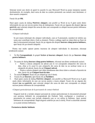 Selectaţi textul care doriţi să apară în cazurile în care Microsoft Word nu poate interpreta numele
 destinatarului, de exemplu, dacă sursa de date nu conţine prenumele sau numele unui destinatar, ci
 doar numele companiei.

 Faceţi clic pe OK.

 Dacă apare caseta de dialog Potrivire câmpuri, este posibil ca Word să nu fi găsit unele dintre
 informaţiile de care are nevoie pentru linia de întâmpinare. Faceţi clic pe săgeata din dreptul (nu s-a
 potrivit), apoi selectaţi câmpul din sursa de date care corespunde cu câmpul necesar pentru îmbinarea
 de corespondenţă.

       Câmpuri individuale

        Se pot insera informaţii din câmpuri individuale, cum ar fi prenumele, numărul de telefon sau
        suma unei contribuţii dintr-o listă cu donatori. Pentru a adăuga rapid un câmp dintr-un fişier de
        date în documentul principal, faceţi clic pe săgeata din dreptul Inserare câmp pentru îmbinare,
        apoi faceţi clic pe numele câmpului.

    Pentru mai multe opţiuni pentru inserarea de câmpuri individuale în document, efectuaţi
următoarele acţiuni:

 1.      În fila Corespondenţă, în grupul Scriere şi inserare câmpuri, faceţi clic pe Inserare câmp
       pentru îmbinare.

 2.   În caseta de dialog Inserare câmp pentru îmbinare, efectuaţi una dintre următoarele acţiuni:
       •      Pentru a selecta câmpurile de adresă care le vor corespunde câmpurilor din sursa de
           date, chiar şi în cazul în care câmpurile din sursa de date nu au aceleaşi nume ca şi
           câmpurile de adresă, faceţi clic pe Câmpuri adresă.
       •      Pentru a selecta câmpuri care obţin întotdeauna date direct dintr-o coloană a fişierului de
           date, faceţi clic pe Câmpuri bază de date.
 3.   În caseta Câmpuri, faceţi clic pe câmpul pe care îl doriţi.
 4.   Faceţi clic pe Inserare, apoi faceţi clic pe Închidere.
 5.   Dacă apare caseta de dialog Potrivire câmpuri, este posibil ca Microsoft Word să nu fi găsit
    unele dintre informaţiile de care are nevoie pentru a insera câmpul. Faceţi clic pe săgeata din
    dreptul (nu s-a potrivit), apoi selectaţi câmpul din sursa de date care corespunde cu câmpul
    necesar pentru îmbinarea de corespondenţă.

       Câmpuri particularizate de la persoanele de contact Outlook

        Singurul mod de a include câmpuri persoană de contact particularizate în documentul principal
        este pornirea îmbinării de corespondenţă din Outlook. Întâi, configuraţi o vizualizare a
        persoanelor de contact care include câmpurile care se vor utiliza în îmbinare. Apoi, porniţi
        îmbinarea de corespondenţă. După alegerea setărilor pe care le doriţi, Word va deschide automat
        şi se poate termina îmbinarea.

      Formatarea datelor îmbinate
 