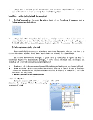2.      Alegeţi dacă se imprimă tot setul de documente, doar copia care este vizibilă în mod curent sau
     un subset al setului, pe care îl specificaţi după numărul înregistrării.

Modificare copiilor individuale ale documentului

1.     În fila Corespondenţă, în grupul Terminare, faceţi clic pe Terminare şi îmbinare, apoi pe
     Editare documente individuale.




2.      Alegeţi dacă editaţi întregul set de documente, doar copia care este vizibilă în mod curent sau
     un subset al setului, pe care îl specificaţi după numărul înregistrării. Word salvează copiile pe care
     doriţi să le editaţi într-un singur fişier, cu un sfârşit de pagină între fiecare copie a documentului.

     12. Salvarea documentului principal

       Documentele îmbinate pe care le salvaţi sunt separate de documentul principal. Este bine să se
salveze documentul principal în sine pentru a se utiliza la altă îmbinare de corespondenţă.

        La salvarea documentului principal, se poate salva şi conexiunea la fişierul de date. La
următoarea deschidere a documentului principal, vi se va solicita să alegeţi dacă informaţiile din
fişierul de date se îmbină din nou în documentul principal.

•        Dacă faceţi clic pe Da, documentul se deschide cu informaţiile din prima înregistrare îmbinată.
•        Dacă faceţi clic Nu, conexiunea dintre documentul principal şi fişierul de date se întrerupe.
      Documentul principal devine un document Word standard. Câmpurile se înlocuiesc cu informaţii
      unice din prima înregistrare.
     13. Inserarea obiectelor într-un document

Inserarea tabelelor
       Pentru inserarea unui tabel într-un document procedăm astfel:
Efectuăm clic stânga pe Meniul Inserare apoi pe
instrumentul Tabel
 