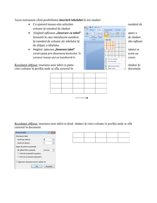Acest instrument oferă posibilitatea inserării tabelului în trei moduri:
           • Cu ajutorul mouse-ului selectăm                                                 numărul de
              coloane și numărul de rânduri
           • Alegând opțiunea „Inserare ca tabel”                                            apare o
              fereastră în care introducem numărul                                           de rânduri
              și numărul de coloane ale tabelului și                                         alte opțiuni
              de afișare a tabelului
           •   Alegând opțiunea „Desenare tabel”                                             tabelul se
               construiește prin desenarea bordurilor. În                                    acest caz
               cursorul mouse-ului se transformă în                                          creion.

Rezultatul obținut: inserarea unui tabel cu patru                                            rânduri și
cinci coloane în poziția unde se afla cursorul în                                            document.




Rezultatul obținut: inserarea unui tabel cu două rânduri și cinci coloane în poziția unde se afla
cursorul în document.
 