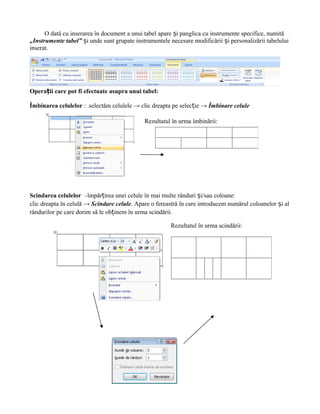 O dată cu inserarea în document a unui tabel apare și panglica cu instrumente specifice, numită
„Instrumente tabel” și unde sunt grupate instrumentele necesare modificării și personalizării tabelului
inserat.




Operații care pot fi efectuate asupra unui tabel:

Îmbinarea celulelor : selectăm celulele → clic dreapta pe selecție → Îmbinare celule

                                             Rezultatul în urma îmbinării:




Scindarea celulelor –împărțirea unei celule în mai multe rânduri și/sau coloane:
clic dreapta în celulă → Scindare celule. Apare o fereastră în care introducem numărul coloanelor și al
rândurilor pe care dorim să le obținem în urma scindării.

                                                        Rezultatul în urma scindării:
 