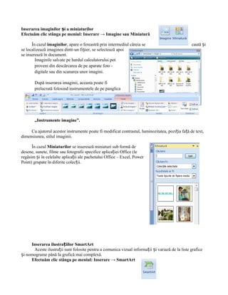 Inserarea imaginilor și a miniaturilor
Efectuăm clic stânga pe meniul: Inserare → Imagine sau Miniatură

      În cazul imaginilor, apare o fereastră prin intermediul căreia se                          caută și
se localizează imaginea dintr-un fișier, se selectează apoi
se inserează în document.
        Imaginile salvate pe hardul calculatorului pot
        proveni din descărcarea de pe aparate foto -
        digitale sau din scanarea unor imagini.

       După inserarea imaginii, aceasta poate fi
       prelucrată folosind instrumentele de pe panglica




       „Instrumente imagine”.

     Cu ajutorul acestor instrumente poate fi modificat contrastul, luminozitatea, poziția față de text,
dimensiunea, stilul imaginii.

      În cazul Miniaturilor se inserează miniaturi sub formă de
desene, sunete, filme sau fotografii specifice aplicației Office (le
regăsim și în celelalte aplicații ale pachetului Office – Excel, Power
Point) grupate în diferite colecții.




     Inserarea ilustrațiilor SmartArt
      Aceste ilustrații sunt folosite pentru a comunica vizual informații și variază de la liste grafice
și nomograme până la grafică mai complexă.
     Efectuăm clic stânga pe meniul: Inserare → SmartArt
 