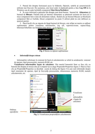 3. Panoul din dreapta furnizează acces la folderele, fișierele, setările și caracteristicile
         utilizate mai frecvent. De asemenea, este locul unde vă deplasați pentru a face Log Off de la
         Windows sau de unde închideți computerul Shut Down/Închidere.
              4. În zona inferioară a panoului din dreapta sunt două butone: butonul de Alimentare și
         butonul de Blocare. Făcând click pe butonul Alimentare se păstrează sesiunea de lucru și a
         trece computerul într-o stare de alimentare redusă, făcând clic pe butonul Blocare se blochează
         computerul fără a-l închide, blocat computerul nu poate fi utilizat până nu este deblocat cu
         ajutorul parolei.
              5. Dacă faceți clic pe săgeata de lângă butonul de blocare, este afișat un meniu cu opțiuni
         suplimentare pentru comutarea utilizatorilor, log off, repornire/restar, repaus/sleep,
         hibernare/hiberbate sau închidere/shut down – ca în figura 2.




                                      Fig. 2 Meniu cu opţiuni suplimentare

     •        Informații despre sistem

         Informaţiilor referitoare la sistemul de bază al calculatorului se referă la următoarele: sistemul
     de operare, tipul procesorului, memoria RAM, etc.
     Vizualizarea informaţiilor legate de calculator. Din meniul butonului Start se face clic cu
 butonul din drepata al mouse-ului pe Computer și se alege Proprietăti/Properties figura 3. Dacă se face
 clic pe Proprietăți/Properties se deschide caseta de dialog din figura 4 în care sunt informa ții despre
 tipul sistemului de operare, tipul și frecvența procesorului, dimensiunea memoriei RAM, numele
 calculatorului, etc.




                                                                                        Vizualizare
                                                                                        a
                                                                                        informațiilo
                                                                                        r legate de
                                                                                        calculator



Ordinea
operațiilor                                                                         .
                               Fig. 3. Vizualizarea proprietăților calculatorului




                                                     5
 