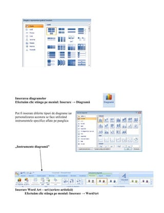 Inserarea diagramelor
Efectuăm clic stânga pe meniul: Inserare → Diagramă


Pot fi inserate diferite tipuri de diagrame iar
personalizarea acestora se face utilizând
instrumentele specifice aflate pe panglica




„Instrumente diagramă”




Inserare Word Art – uri (scriere artistică)
       Efectuăm clic stânga pe meniul: Inserare → WordArt
 