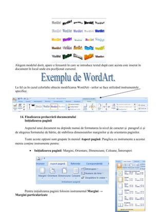 Alegem modelul dorit, apare o fereastră în care se introduce textul după care acesta este inserat în
document în locul unde era poziționat cursorul.




La fel ca în cazul celorlalte obiecte modificarea WordArt - urilor se face utilizând instrumentele
specifice.




   14. Finalizarea prelucrării documentului
       Iniţializarea paginii

       Aspectul unui document nu depinde numai de formatarea la nivel de caracter şi paragraf ci şi
de alegerea formatului de hârtie, de stabilirea dimensiunilor marginilor şi de orientarea paginilor.

      Toate aceste opţiuni sunt grupate în meniul Aspect pagină. Panglica cu instrumente a acestui
meniu conţine instrumente pentru:

           •   Iniţializarea paginii: Margini, Orientare, Dimensiune, Coloane, Întreruperi




      Pentru iniţializarea paginii folosim instrumentul Margini →
Margini particularizate
 