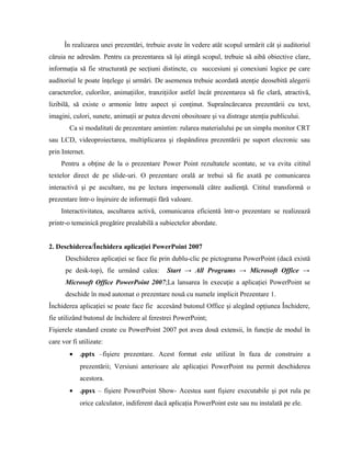 În realizarea unei prezentări, trebuie avute în vedere atât scopul urmărit cât şi auditoriul
căruia ne adresăm. Pentru ca prezentarea să îşi atingă scopul, trebuie să aibă obiective clare,
informaţia să fie structurată pe secţiuni distincte, cu succesiuni şi conexiuni logice pe care
auditoriul le poate înţelege şi urmări. De asemenea trebuie acordată atenţie deosebită alegerii
caracterelor, culorilor, animaţiilor, tranziţiilor astfel încât prezentarea să fie clară, atractivă,
lizibilă, să existe o armonie între aspect şi conţinut. Supraîncărcarea prezentării cu text,
imagini, culori, sunete, animaţii ar putea deveni obositoare şi va distrage atenţia publicului.
        Ca si modalitati de prezentare amintim: rularea materialului pe un simplu monitor CRT
sau LCD, videoproiectarea, multiplicarea şi răspândirea prezentării pe suport elecronic sau
prin Internet.
     Pentru a obţine de la o prezentare Power Point rezultatele scontate, se va evita cititul
textelor direct de pe slide-uri. O prezentare orală ar trebui să fie axată pe comunicarea
interactivă şi pe ascultare, nu pe lectura impersonală către audienţă. Cititul transformă o
prezentare într-o înşiruire de informaţii fără valoare.
     Interactivitatea, ascultarea activă, comunicarea eficientă într-o prezentare se realizează
printr-o temeinică pregătire prealabilă a subiectelor abordate.


2. Deschiderea/Închidera aplicaţiei PowerPoint 2007
      Deschiderea aplicaţiei se face fie prin dublu-clic pe pictograma PowerPoint (dacă există
      pe desk-top), fie urmând calea:        Start → All Programs → Microsoft Office →
      Microsoft Office PowerPoint 2007;La lansarea în execuţie a aplicaţiei PowerPoint se
      deschide în mod automat o prezentare nouă cu numele implicit Prezentare 1.
Închiderea aplicaţiei se poate face fie accesând butonul Office şi alegând opţiunea Închidere,
fie utilizând butonul de închidere al ferestrei PowerPoint;
Fişierele standard create cu PowerPoint 2007 pot avea două extensii, în funcţie de modul în
care vor fi utilizate:
        •   .pptx –fişiere prezentare. Acest format este utilizat în faza de construire a
            prezentării; Versiuni anterioare ale aplicaţiei PowerPoint nu permit deschiderea
            acestora.
        •   .ppsx – fişiere PowerPoint Show- Acestea sunt fişiere executabile şi pot rula pe
            orice calculator, indiferent dacă aplicaţia PowerPoint este sau nu instalată pe ele.
 