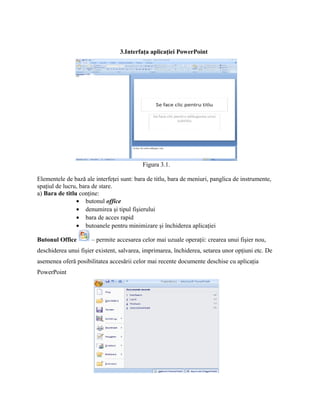 3.Interfaţa aplicaţiei PowerPoint




                                           Figura 3.1.

Elementele de bază ale interfeţei sunt: bara de titlu, bara de meniuri, panglica de instrumente,
spaţiul de lucru, bara de stare.
a) Bara de titlu conţine:
                • butonul office
                • denumirea şi tipul fişierului
                • bara de acces rapid
                • butoanele pentru minimizare şi închiderea aplicaţiei

Butonul Office        – permite accesarea celor mai uzuale operaţii: crearea unui fişier nou,
deschiderea unui fişier existent, salvarea, imprimarea, închiderea, setarea unor opţiuni etc. De
asemenea oferă posibilitatea accesării celor mai recente documente deschise cu aplicaţia
PowerPoint
 