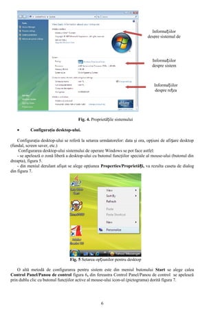 Informațiilor
                                                                              despre sistemul de




                                                                                 Informațiilor
                                                                                 despre sistem



                                                                                  Informațiilor
                                                                                   despre rețea




                                      Fig. 4. Proprietățile sistemului

   •       Configuraţia desktop-ului.

    Configuraţia desktop-ului se referă la setarea urmăatorelor: data şi ora, opţiuni de afi șare desktop
(fundal, screen saver, etc.)
     Configurarea desktop-ului sistemului de operare Windows se pot face astfel:
    - se apelează o zonă liberă a desktop-ului cu butonul funcţiilor speciale al mouse-ului (butonul din
dreapta), figura 5.
    - din meniul derulant afişat se alege opţiunea Properties/Proprietăți, va rezulta caseta de dialog
din figura 7.




                                  Fig. 5 Setarea opțiunilor pentru desktop

    O altă metodă de configurarea pentru sistem este din meniul butonului Start se alege calea
Control Panel/Panou de control figura 6, din fereastra Control Panel/Panou de control se apelează
prin dublu clic cu butonul funcţiilor active al mouse-ului icon-ul (pictograma) dorită figura 7.




                                                   6
 