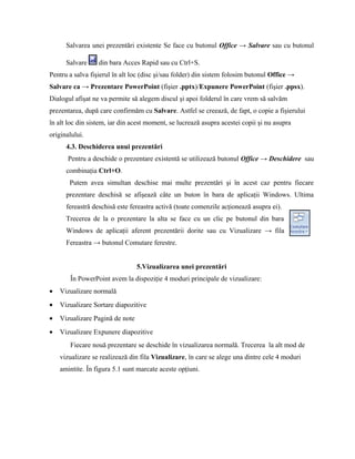 Salvarea unei prezentări existente Se face cu butonul Office → Salvare sau cu butonul

      Salvare     din bara Acces Rapid sau cu Ctrl+S.
Pentru a salva fişierul în alt loc (disc şi/sau folder) din sistem folosim butonul Office →
Salvare ca → Prezentare PowerPoint (fişier .pptx)/Expunere PowerPoint (fişier .ppsx).
Dialogul afişat ne va permite să alegem discul şi apoi folderul în care vrem să salvăm
prezentarea, după care confirmăm cu Salvare. Astfel se creează, de fapt, o copie a fişierului
în alt loc din sistem, iar din acest moment, se lucrează asupra acestei copii şi nu asupra
originalului.
      4.3. Deschiderea unui prezentări
       Pentru a deschide o prezentare existentă se utilizează butonul Office → Deschidere sau
      combinaţia Ctrl+O.
       Putem avea simultan deschise mai multe prezentări şi în acest caz pentru fiecare
      prezentare deschisă se afişează câte un buton în bara de aplicaţii Windows. Ultima
      fereastră deschisă este fereastra activă (toate comenzile acţionează asupra ei).
      Trecerea de la o prezentare la alta se face cu un clic pe butonul din bara
      Windows de aplicaţii aferent prezentării dorite sau cu Vizualizare → fila
      Fereastra → butonul Comutare ferestre.


                                 5.Vizualizarea unei prezentări
       În PowerPoint avem la dispoziţie 4 moduri principale de vizualizare:
•   Vizualizare normală
•   Vizualizare Sortare diapozitive
•   Vizualizare Pagină de note
•   Vizualizare Expunere diapozitive
       Fiecare nouă prezentare se deschide în vizualizarea normală. Trecerea la alt mod de
    vizualizare se realizează din fila Vizualizare, în care se alege una dintre cele 4 moduri
    amintite. În figura 5.1 sunt marcate aceste opţiuni.
 