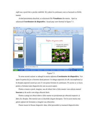 siglă sau o poză într-o poziţie stabilită. Să vedem în continuare cum se lucrează cu foliile
master.
   Având prezentarea deschisă, se selectează fila Vizualizare din meniu. Apoi se
selectează Coordonator de diapozitive. Aceşti paşi sunt ilustraţi în figura 7.1.




                                            Figura 7.1
   În urma acestei acţiuni se adaugă în meniu opţiunea Coordonator de diapozitive. Vor
apare în partea de jos a ferestrei două panouri: în stânga aspectele (în alb, necompletate) şi
în dreapta aspectul curent pe care il vom putea formata în continuare. Pe acesta se va lucra
pentru a formata toate diapozitivele care au acest aspect.
   Pentru a insera o poză, imagine, sau alt obiect într-o folie master vom selecta meniul
Inserare şi de acolo vom alege obiectul dorit.
   Pentru a şterge un obiect dintr-o folie master ne poziţionam pe obiectul respectiv şi
dăm clic dreapta. Din meniul care se deschide alegem decupare. Tot în acest meniu mai
găsim opţiuni de formatare a imaginii sau obiectului.
   Putem insera în fiecare diapozitiv data, titlul prezentării şi numarul diapozitivului.
 
