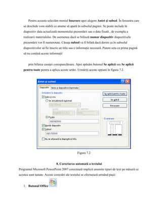 Pentru aceasta selectăm meniul Inserare apoi alegem Antet şi subsol. În fereastra care
   se deschide vom stabili ce anume să apară în subsolul paginii. Se poate include în
   diapozitiv data actualizată momentului prezentării sau o data fixată , de exemplu a
   realizarii materialului. De asemenea dacă se bifează numar diapozitiv diapozitivele
   prezentării vor fi numerotate. Căsuţa subsol va fi bifată dacă dorim ca în subsolul
   diapozitivelor să fie înscris un titlu sau o informaţie necesară. Putem seta ca prima pagină
   să nu conţină aceste informaţii


       prin bifarea casuţei corespunzătoare. Apoi apăsăm butonul Se aplică sau Se aplică
   pentru toate pentru a aplica aceste setări. Urmăriţi aceste opţiuni în figura 7.2.




                                               Figura 7.2


                              8. Corectarea automată a textului
Programul Microsoft PowerPoint 2007 corectează implicit anumite tipuri de text pe măsură ce
acestea sunt tastate. Aceste corectări ale textului se efectuează urmând paşii:


   1. Butonul Office
 