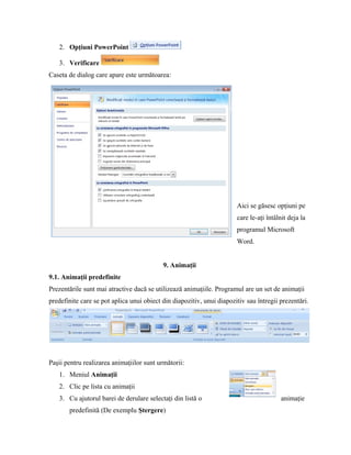 2. Opţiuni PowerPoint

   3. Verificare
Caseta de dialog care apare este următoarea:




                                                                       Aici se găsesc opţiuni pe
                                                                       care le-aţi întâlnit deja la
                                                                       programul Microsoft
                                                                       Word.


                                           9. Animaţii
9.1. Animaţii predefinite
Prezentările sunt mai atractive dacă se utilizează animaţiile. Programul are un set de animaţii
predefinite care se pot aplica unui obiect din diapozitiv, unui diapozitiv sau întregii prezentări.




Paşii pentru realizarea animaţiilor sunt următorii:
   1. Meniul Animaţii
   2. Clic pe lista cu animaţii
   3. Cu ajutorul barei de derulare selectaţi din listă o                                animaţie
       predefinită (De exemplu Ştergere)
 