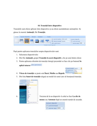 10. Tranziţii între diapozitive
Tranziţiile sunt efecte aplicate între diapozitive şi au efecte asemănătoare animaţiilor. Se
găsesc în meniul Animaţii, fila Tranziţie.




Paşii pentru aplicarea tranziţiilor asupra diapozitivelor sunt:
   1. Selectarea diapozitivului
   2. Din fila Animaţii, grupul Tranziţie la acest diapozitiv, clic pe unul dintre efecte
   3. Pentru aplicarea efectului de tranziţie întregii prezentări se face clic pe butonul Se

        aplică tuturor



   4. Viteza de tranziţie se poate seta Încet, Mediu sau Repede.
   5. Din lista Sunet de tranziţie alegeţi un model de sunet care să însoţească tranziţia.




   6.                              Trecerea de la un diapozitiv la altul se face La clic de
                                   mouse sau Automat după un anumit număr de secunde.
 