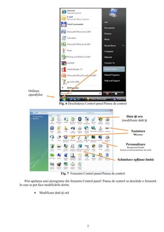 Ordinea
      operațiilor

                             Fig. 6 Deschiderea Control panel/Panou de control


                                                                                Data și ora
                                                                             (modificare dată și
                                                                                    ora)

                                                                                      Tastatura
                                                                                       Mouse

                                                                                 Personalizare
                                                                                  Background/fundal
                                                                           Screen sevare/economizor de ecran



                                                                         Schimbare opțiune limbă



                               Fig. 7 Fereastra Control panel/Panou de control

    Prin apelarea unei pictograme din fereastra Control panel/ Panou de control se deschide o fereastră
în care se pot face modificările dorite.

           •   Modificare dată și oră




                                                  7
 