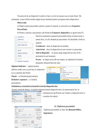 Trecerea de la un diapozitiv la altul se face cu clic de mouse sau cu tasta Enter. De
asemenea, se pot utiliza tastele-săgeţi de pe tastatură pentru navigarea între diapozitive.
       Observaţii:
        a) După crearea prezentării, pentru a putea fi expusă, se salvează ca şi Expunere
       PowerPoint.
        b) Pentru a derula o prezentare sub formă de Expunere diapozitive se apasă tasta F5.
                                 Dacă în momentul expunerii prezentării doriţi să interveniţi, o
                                 puteţi face, cu clic dreapta pe prezentare. Se deschide o listă cu
                                 opţiuni:
                                 Următorul – duce la diapozitivul următor
                                 Anteriorul – duce la diapozitivul care tocmai s-a prezentat
                                 Salt la diapozitiv – se poate alege diapozitivul care să fie
                                 prezentat în acel moment
                                 Ecran – se alege ecran alb sau negru, iar opţiunea Comutare
                                 programe afişează bara de stare
Opţiuni indicator – opţiuni pentru
diferite notări care se pot face in diapozitiv
(ca şi uneltele din Paint)
Pauză – se blochează prezentarea
Încheiere expunere – se încheie
prezentarea.
Schimbarea orientării (orizontal/vertical) diapozitivelor
Acestă casetă de dialog vă ajută la dimensionarea diapozitivelor, la numerotarea lor, la
                                            orientarea de tip Portret sau Vedere a diapozitivelor şi
                                            a notelor de subsol.




                                                          13. Tipărirea prezentării
                                            Tipărirea prezentării se face din Butonul Office,
                                            Imprimare.
 