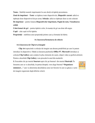 Nume - Stabiliţi numele imprimantei la care doriţi să tipăriţi prezentarea.
Zonă de imprimat – Toate: se tipăresc toate diapozitivele, Diapozitiv curent: adică se
tipăreşte doar diapozitivul de pe ecran, Selecţia: adică se tipăreşte doar ce este selectat
De imprimat – pentru listarea Diapozitivelor imprimate, Pagini de note, Vizualizarea
schiţă
Color/tonuri de gri – pentru tipărire color, în nuanţe de gri sau doar alb-negru
Copii – câte copii să fie tipărite
Proprietăţi – stabilirea unor proprietăţi printre care şi formatul de hârtie.

                              14. Inserarea/formatarea de obiecte

    14.1.Inserarea de ClipArt şi imagini
         Clip Art reprezintă o colecţie de imagini sau desene predefinite pe care le putem
introduce în diapozitive. Odată cu lansarea pachetului Office 97, Microsoft introduce şi
colecţia Clip Gallery care conţine în plus elemente de sunet, clipuri video şi grafică artistică.
Pentru a deschide Clip Gallery vom proceda în unul din modurile:
I. Executăm clic pe meniul Inserare apoi clic pe butonul din meniul Ilustraţii. În
fereastra care se va deschide, în partea dreaptă, vom alege butonul “Organizare
miniaturi…” care va determina deschiderea unui noi ferestre în care se găsesc o serie
de imagini organizate după diferite criterii.
 