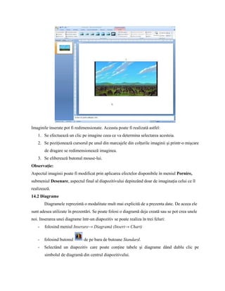 Imaginile inserate pot fi redimensionate. Aceasta poate fi realizată astfel:
   1. Se efectuează un clic pe imagine ceea ce va determina selectarea acesteia.
   2. Se poziţionează cursorul pe unul din marcajele din colţurile imaginii şi printr-o mişcare
       de dragare se redimensionează imaginea.
   3. Se eliberează butonul mouse-lui.
Observaţie:
Aspectul imaginii poate fi modificat prin aplicarea efectelor disponibile în meniul Pornire,
submeniul Desenare, aspectul final al diapozitivului depinzând doar de imaginaţia celui ce îl
realizează.
14.2 Diagrame
       Diagramele reprezintă o modalitate mult mai explicită de a prezenta date. De aceea ele
sunt adesea utilizate în prezentări. Se poate folosi o diagramă deja creată sau se pot crea unele
noi. Inserarea unei diagrame într-un diapozitiv se poate realiza în trei feluri:
   -   folosind meniul Inserare→ Diagramǎ (Insert→ Chart)

   -   folosind butonul        de pe bara de butoane Standard.
   -   Selectând un diapozitiv care poate conţine tabele şi diagrame dând dublu clic pe
       simbolul de diagramǎ din centrul diapozitivului.
 