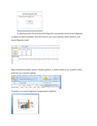 La efectuarea unui clic pe butonul din diapozitiv care permite inserarea unei diagrame,
va apărea un tabel asemănător celui din Excel în care se pot introduce datele cărora le vom
asocia diagrama creată.




Dupǎ introducerea datelor, pentru a finaliza graficul, va trebui sǎ daţi un clic oriunde in afara
graficului sau a ferestrei apǎrute.




In paralel, se va asocia diagrama corespunzǎtoare tabelului.
 