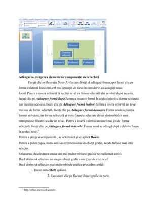 Adăugarea, ştergerea elementelor componente ale ierarhiei
           Faceţi clic pe ilustraţia SmartArt la care doriţi să adăugaţi forma,apoi faceţi clic pe
forma existentă localizată cel mai aproape de locul în care doriţi să adăugaţi noua
formă.Pentru a insera o formă la acelaşi nivel cu forma selectată dar urmând după aceasta,
faceţi clic pe Adăugare formă după.Pentru a insera o formă la acelaşi nivel cu forma selectată
dar înaintea acesteia, faceţi clic pe Adăugare formă înainte.Pentru a insera o formă un nivel
mai sus de forma selectată, faceţi clic pe Adăugare formă deasupra.Forma nouă ia poziţia
formei selectate, iar forma selectată şi toate formele selectate direct dedesubtul ei sunt
retrogradate fiecare cu câte un nivel. Pentru a insera o formă un nivel mai jos de forma
selectată, faceţi clic pe Adăugare formă dedesubt. Forma nouă se adaugă după celelalte forme
la acelaşi nivel.1
Pentru a şterge o componentǎ , se selecteazǎ şi se aplicǎ Delete.
Pentru a putea copia, muta, roti sau redimensiona un obiect grafic, acesta trebuie mai intii
selectat.
Selectarea, deselectarea unuia sau mai multor obiecte grafice se realizeaza astfel:
Dacă dorim să selectam un singur obiect grafic vom executa clic pe el.
Dacă dorim să selectăm mai multe obiecte grafice procedam astfel:
             1. Ţinem tasta Shift apăsată.
                             2. Executam clic pe fiecare obiect grafic in parte.



   1
       http://office.microsoft.com/ro
 