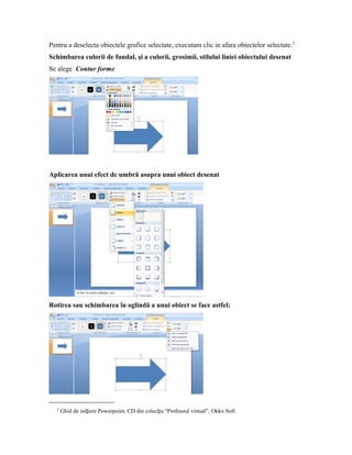 Pentru a deselecta obiectele grafice selectate, executam clic in afara obiectelor selectate.2
Schimbarea culorii de fundal, şi a culorii, grosimii, stilului liniei obiectului desenat
Se alege Contur forme




Aplicarea unui efect de umbră asupra unui obiect desenat




Rotirea sau schimbarea în oglindă a unui obiect se face astfel;




   2
       Ghid de iniƫiere Powerpoint, CD din colecƫia “Profesoul virtual”, Okko Soft
 