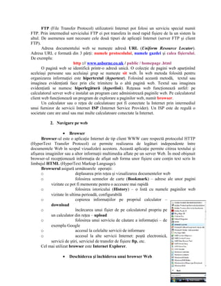 FTP (File Transfer Protocol) utilizatorii Internet pot folosi un serviciu special numit
FTP. Prin intermediul serviciului FTP ei pot transfera în mod rapid fişiere de la un sistem la
altul. De asemenea sunt necesare cele două tipuri de aplicaţii Internet (server FTP şi client
FTP).
       Adresa documentului web se numeşte adresă URL (Uniform Resource Locator).
Adresa URL e formată din 3 părţi: numele protocolului, numele gazdei şi calea fişierului.
De exemplu:
                          http :// www.usborne.co.uk / public / homepage .html
       O pagină web se identifică printr-o adresă unică. O colecţie de pagini web aparţinînd
aceleiaşi persoane sau aceluiaşi grup se numeşte sit web. În web metoda folosită pentru
organizarea informaţiei este hipertextul (hypertext). Folosind această metodă, textul sau
imaginea evidenţiată face prin clic trimitere la o altă pagină web. Textul sau imaginea
evidenţiată se numesc hiperlegătură (hyperlink). Reţeaua web funcţionează astfel: pe
calculatorul server web e instalat un program care administrează paginile web. Pe calculatorul
client web funcţionează un program de explorare a paginilor web, numit browser.
       Un calculator sau o reţea de calculatoare pot fi conectate la Internet prin intermediul
unui furnizor de servicii Internet ISP (Internet Service Provider). Un ISP este de regulă o
societate care are unul sau mai multe calculatoare conectate la Internet.

           2. Navigare pe web

                   • Browser
      Browser-ul este o aplicaţie Internet de tip client WWW care respectă protocolul HTTP
(HyperText Transfer Protocol) ce permite realizarea de legături independente între
documentele Web în scopul vizualizării acestora. Această aplicaţie permite citirea textului şi
afişarea imaginilor sau a altor informaţii multimedia aflate pe un server Web. În mod obişnuit
browser-ul recepţionează informaţia de afişat sub forma unor fişiere care conţin text scris în
limbajul HTML (HyperText Markup Language).
      Browserul asigură următoarele operaţii:
      o                     deplasarea prin reţea şi vizualizarea documentelor web
      o                     folosirea semnelor de carte (Bookmark) – adrese ale unor pagini
            vizitate ce pot fi memorate pentru o accesare mai rapidă
      o                     folosirea istoricului (History) – o listă cu numele paginilor web
            vizitate în ultima perioadă, configurabilă
      o                     copierea informaţiilor pe propriul calculator –
            download
      o                     încărcarea unui fişier de pe calculatorul propriu pe
            un calculator din reţea – upload
      o                     folosirea unui serviciu de căutare a informaţiei – de
            exemplu Google
      o                     accesul la celelalte servicii de informare
      o                     accesul la alte servicii Internet: poştă electronică,
            servicii de ştiri, serviciul de transfer de fişiere ftp, etc.
      Cel mai utilizat browser este Internet Explorer.

                  •   Deschiderea şi închiderea unui browser Web
 