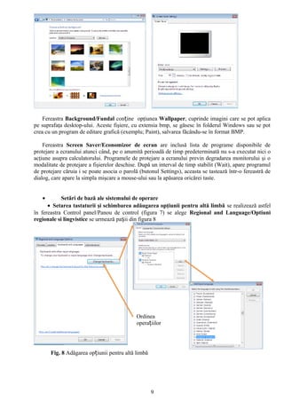 Fereastra Background/Fundal conține opţiunea Wallpaper, cuprinde imagini care se pot aplica
pe suprafaţa desktop-ului. Aceste fişiere, cu extensia bmp, se găsesc în folderul Windows sau se pot
crea cu un program de editare grafică (exemplu; Paint), salvarea făcându-se în format BMP.

    Fereastra Screen Saver/Economizor de ecran are inclusă lista de programe disponibile de
protejare a ecranului atunci când, pe o anumită perioadă de timp predeterminată nu s-a executat nici o
acţiune asupra calculatorului. Programele de protejare a ecranului previn degradarea monitorului şi o
modalitate de protejare a fişierelor deschise. După un interval de timp stabilit (Wait), apare programul
de protejare căruia i se poate asocia o parolă (butonul Settings), aceasta se tastează într-o fereastră de
dialog, care apare la simpla mişcare a mouse-ului sau la apăsarea oricărei taste.


   •        Setări de bază ale sistemului de operare
      • Setarea tastaturii şi schimbarea adăugarea opţiunii pentru altă limbă se realizează astfel
în fereastra Control panel/Panou de control (figura 7) se alege Regional and Language/Optiuni
regionale si lingvistice se urmează pașii din figura 8




                                             Ordinea
                                             operațiilor




       Fig. 8 Adăgarea opțiunii pentru altă limbă




                                                    9
 