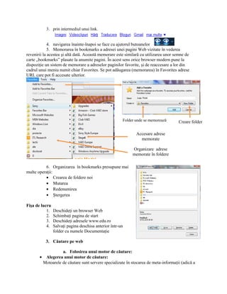 3. prin intermediul unui link.


             4. navigarea înainte-înapoi se face cu ajutorul butoanelor
             5. Memorarea în bookmarks a adresei unei pagini Web vizitate în vederea
revenirii la acestea şi altă dată. Această memorare este similară cu utilizarea unor semne de
carte „bookmarks” plasate la anumite pagini. În acest sens orice browser modern pune la
dispoziţie un sistem de memorare a adreselor paginilor favorite, şi de reaccesare a lor din
cadrul unui meniu numit chiar Favorites. Se pot adăugarea (memorarea) în Favorites adrese
URL care pot fi accesate ulterior.




                                                       Folder unde se memorează       Creare folder

                                                              Accesare adrese
                                                                memorate

                                                            Organizare adrese
                                                            memorate în foldere

          6. Organizarea în bookmarks presupune mai
multe operaţii:
          • Crearea de foldere noi
          • Mutarea
          • Redenumirea
          • Ştergerea

Fişa de lucru
           1.   Deschideţi un browser Web
           2.   Schimbaţi pagina de start
           3.   Deschideţi adresele www.edu.ro
           4.   Salvaţi pagina deschisa anterior într-un
                folder cu numele Documentaţie

           3. Căutare pe web

                  a. Folosirea unui motor de căutare:
       • Alegerea unui motor de căutare:
        Motoarele de căutare sunt servere specializate în stocarea de meta-informaţii (adică a
 