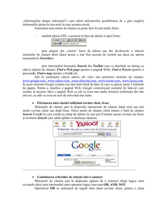 „informaţiilor despre informaţii”) care oferă utilizatorilor posibilitatea de a găsi (regăsi)
informaţiile dorite în site-urile în care acestea există.
         Selectarea unui motor de căutare se poate face în mai multe feluri:

           ·   tastând adresa URL a acestuia în bara de adrese şi apoi Enter;



        ·     prin alegere din „istoria” barei de adrese sau din Bookmarks a adresei
motorului de căutare dorit (dacă acesta a mai fost accesat de curând sau dacă are adresa
memorată în Favorites);

           ·     prin intermediul butonului Search din Toolbar care va deschide un dialog cu
câteva opţiuni de căutare: Find a Web page (pentru o pagină Web), Find a Person (pentru o
persoană), Find a map (pentru o hartă) etc.
           Iată în continuare câteva adrese ale celor mai puternice motoare de căutare:
www.google.com, www.yahoo.com, www.altavista.com, www.excite.com, www.lycos.com.
În acest moment Google conţine cea mai mare bază de date, în care se găsesc peste 3 miliarde
de pagini. Pentru a clasifica o pagină Web, Google contorizează numărul de link-uri care
conduc la aceasta. Deci o pagină Web cu cât va avea mai multe trimiteri (referinţe) din alte
site-uri, cu atât va avea un scor de relevanţă mai mare.

       •   Efectuarea unei căutări utilizând cuvinte cheie, fraze
          Motoarele de căutare pun la dispoziţie mecanisme de căutare după unul sau mai
multe cuvinte cheie sau după fraze. Orice motor de căutare oferă minim o bară de căutare
Search (Caută) în care există un câmp de editare în care pot fi tastate aceste cuvinte sau fraze
şi un buton Search care odată apăsat va declanşa căutarea.




       •   Combinarea criteriilor de selecţie într-o căutare
         Motoarele de căutare pun la dispoziţie opţiuni de a construi relaţii logice între
cuvintele cheie prin intermediul unor operatori logici cum sunt OR, AND, NOT.
         Operatorul OR se utilizează de regulă între două cuvinte cheie, pentru a căuta
 