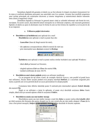 Semnătura digitală dă garanţia că datele nu au fost alterate în timpul circulaţiei (transmisiei) lor
în reţea şi confirmă identitatea persoanei sau autorităţii care le-a semnat. Aceasta face posibilă asigurarea
unor cerinţe principale ale comerţului electronic şi anume integritatea şi autenticitatea datelor transmite
între client şi magazinul virtual.
             Semnătura digitală se foloseşte în general atunci când se schimbă informaţii sub formă de text,
necriptate. În aceste cazuri, deşi datorită naturii mesajului nu se foloseşte criptarea, este necesară garantarea
faptului că datele au ajuns la destinatar exact în forma în care au fost trimise de expeditor şi că nu provin de
la un impostor.

                     c. Utilizarea poștei electronice

     •   Deschiderea (şi închiderea) unei aplicaţii de e-mail
            Deschiderea unei aplicaţii e-mail se poate face din:

             · Launchbar (bara de lângă meniul de start),

             · din opţiunea corespunzătoare aflată în meniul de start sau
             · prin intermediul unui shortcut existent în Desktop.




             Închiderea unei aplicaţii e-mail se poate realiza similar închiderii unei aplicaţii Windows:

             · dând click pe butonul x al ferestrei,

             · alegând opţiunea Exit sau Close din meniul File,
             · tastând combinaţia de taste Alt-F4.

     •    Deschiderea unei căsute poștale pentru un utilizator menționat
             Cu un program de tip client e-mail, de exemplu Outlook Express, este posibil să poată lucra
mai utilizatori, fiecare dintre aceştia putând avea propria interfaţă Outlook şi o securitate asigurată prin
nume şi parolă care să nu permită decât un acces personalizat în căsuţă poştală.

            Comutarea între diferite identităţi poate fi realizată prin intermediul opţiunii Switch Identity
din meniul File.
            După ce un utilizator a intrat în aplicaţie, el poate să-şi deschidă secţiunea Inbox foarte
simplu, dând click pe această opţiune aflată în secţiunea Folders.

     •     Deschiderea unuia sau mai multor mesaje
              Deschiderea unuia sau mai multor mesaje e-mail din Inbox se poate realiza dând double click
pe titlul acestora din fereastra din partea dreaptă sus în care există afiş ate mai multe câmpuri: From (de la
cine a fost primit mesajul), Subject şi data primirii. Acestea se vor deschide în ferestre separate.
 
